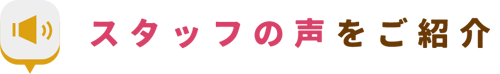スタッフの声をご紹介 スタッフの声をご紹介